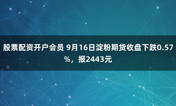 股票配资开户会员 9月16日淀粉期货收盘下跌0.57%，报2443元