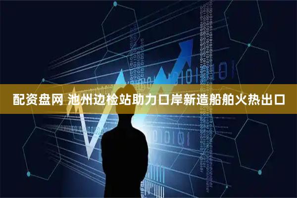 配资盘网 池州边检站助力口岸新造船舶火热出口