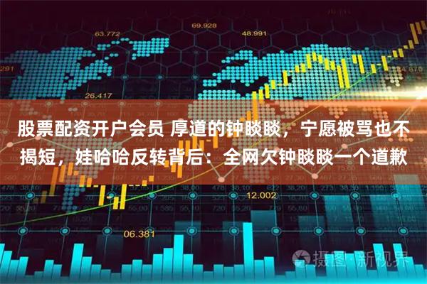 股票配资开户会员 厚道的钟睒睒，宁愿被骂也不揭短，娃哈哈反转背后：全网欠钟睒睒一个道歉