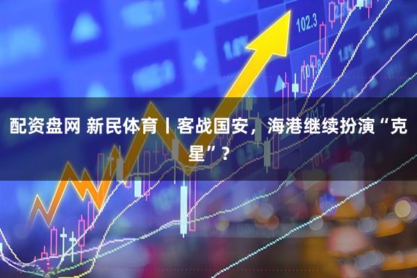 配资盘网 新民体育丨客战国安，海港继续扮演“克星”？