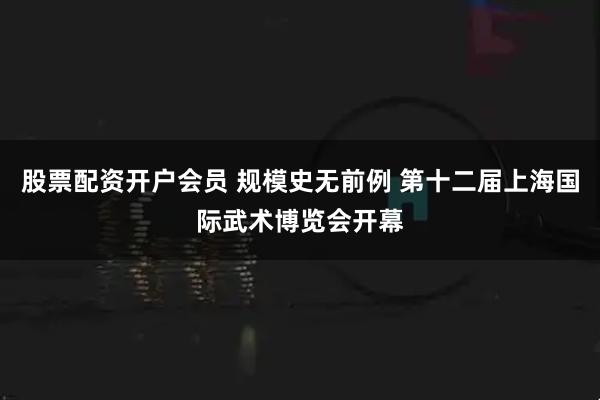 股票配资开户会员 规模史无前例 第十二届上海国际武术博览会开幕