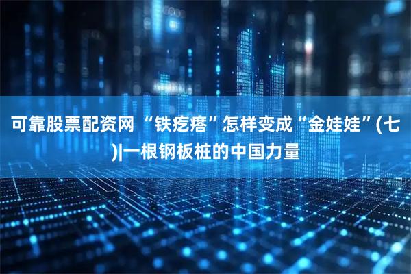 可靠股票配资网 “铁疙瘩”怎样变成“金娃娃”(七)|一根钢板桩的中国力量