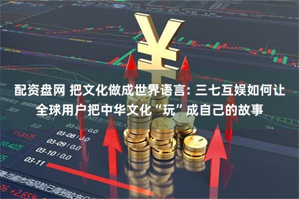 配资盘网 把文化做成世界语言: 三七互娱如何让全球用户把中华文化“玩”成自己的故事