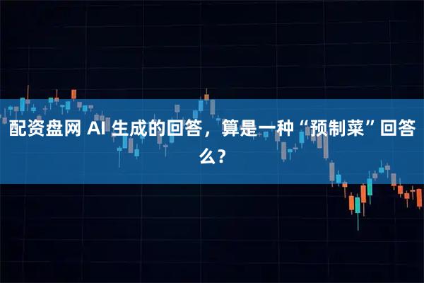 配资盘网 AI 生成的回答，算是一种“预制菜”回答么？