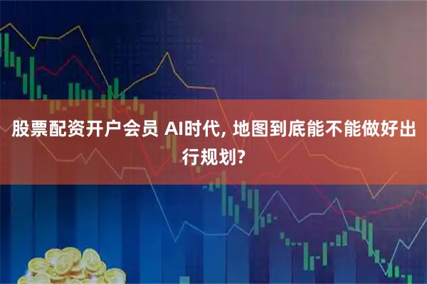 股票配资开户会员 AI时代, 地图到底能不能做好出行规划?