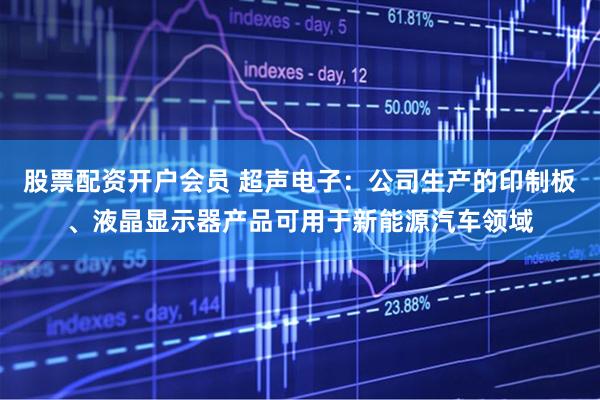 股票配资开户会员 超声电子：公司生产的印制板、液晶显示器产品可用于新能源汽车领域