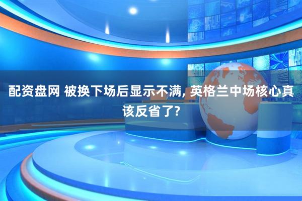 配资盘网 被换下场后显示不满, 英格兰中场核心真该反省了?