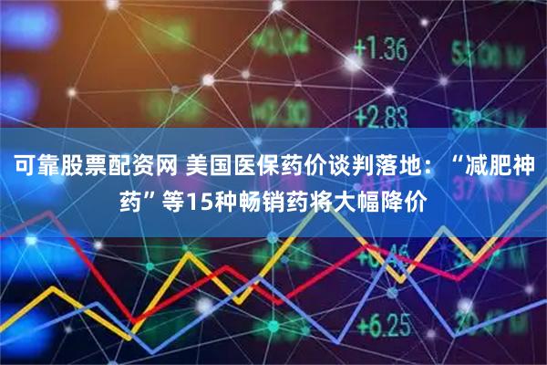 可靠股票配资网 美国医保药价谈判落地：“减肥神药”等15种畅销药将大幅降价