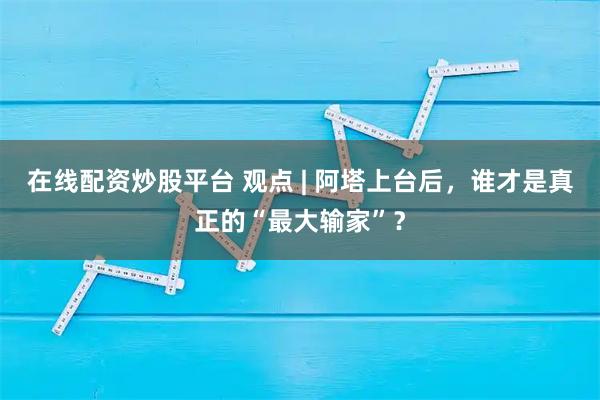 在线配资炒股平台 观点 | 阿塔上台后，谁才是真正的“最大输家”？