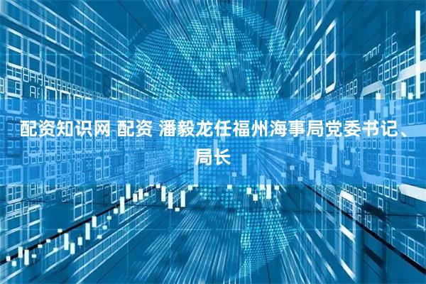 配资知识网 配资 潘毅龙任福州海事局党委书记、局长