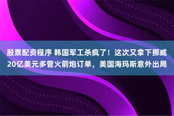 股票配资程序 韩国军工杀疯了！这次又拿下挪威20亿美元多管火箭炮订单，美国海玛斯意外出局
