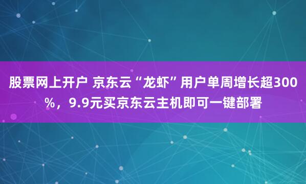 股票网上开户 京东云“龙虾”用户单周增长超300%，9.9元买京东云主机即可一键部署