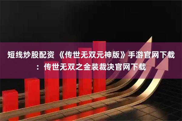 短线炒股配资 《传世无双元神版》手游官网下载：传世无双之金装裁决官网下载