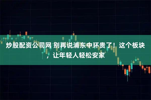 炒股配资公司网 别再说浦东中环贵了！这个板块，让年轻人轻松安家